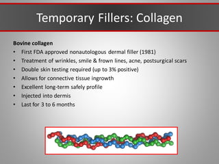Temporary Fillers: Collagen
Bovine collagen
• First FDA approved nonautologous dermal filler (1981)
• Treatment of wrinkles, smile & frown lines, acne, postsurgical scars
• Double skin testing required (up to 3% positive)
• Allows for connective tissue ingrowth
• Excellent long-term safely profile
• Injected into dermis
• Last for 3 to 6 months
 