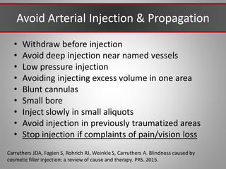 Avoid Arterial Injection & Propagation
• Withdraw before injection
• Avoid deep injection near named vessels
• Low pressure injection
• Avoiding injecting excess volume in one area
• Blunt cannulas
• Small bore
• Inject slowly in small aliquots
• Avoid injection in previously traumatized areas
• Stop injection if complaints of pain/vision loss
Carruthers JDA, Fagien S, Rohrich RJ, Weinkle S, Carruthers A. Blindness caused by
cosmetic filler injection: a review of cause and therapy. PRS. 2015.
 