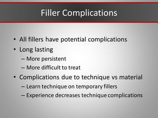 Filler Complications
• All fillers have potential complications
• Long lasting
– More persistent
– More difficult to treat
• Complications due to technique vs material
– Learn technique on temporary fillers
– Experience decreases techniquecomplications
 