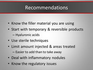 Recommendations
• Know the filler material you are using
• Start with temporary & reversible products
– Hyaluronic acids
• Use sterile techniques
• Limit amount injected & areas treated
– Easier to add than to take away
• Deal with inflammatory nodules
• Know the regulatory issues
 