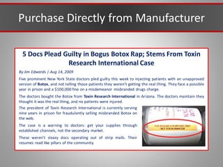 Purchase Directly from Manufacturer
5 Docs Plead Guilty in Bogus Botox Rap; Stems From Toxin
Research International Case
By Jim Edwards | Aug 14, 2009
Five prominent New York State doctors pled guilty this week to injecting patients with an unapproved
version of Botox, and not telling those patients they weren’t getting the real thing. They face a possible
year in prison and a $100,000 fine on a misdemeanor misbranded drugs charge.
The doctors bought the Botox from Toxin Research International in Arizona. The doctors maintain they
thought it was the real thing, and no patients were injured.
The president of Toxin Research International is currently serving
nine years in prison for fraudulently selling misbranded Botox on
the web.
The case is a warning to doctors: get your supplies through
established channels, not the secondary market.
These weren’t sleazy docs operating out of strip malls. Their
resumes read like pillars of the community.
 