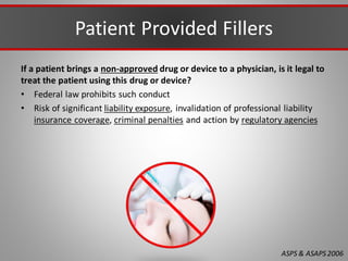 Patient Provided Fillers
If a patient brings a non-approved drug or device to a physician, is it legal to
treat the patient using this drug or device?
• Federal law prohibits such conduct
• Risk of significant liability exposure, invalidation of professional liability
insurance coverage, criminal penalties and action by regulatory agencies
ASPS & ASAPS2006
 