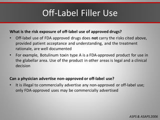 Off-Label Filler Use
What is the risk exposure of off-label use of approved drugs?
• Off-label use of FDA approved drugs does not carry the risks cited above,
provided patient acceptance and understanding, and the treatment
rationale, are well documented
• For example, Botulinum toxin type A is a FDA-approved product for use in
the glabellar area. Use of the product in other areas is legal and a clinical
decision
Can a physician advertise non-approved or off-label use?
• It is illegal to commercially advertise any non-approved or off-label use;
only FDA-approved uses may be commercially advertised
ASPS & ASAPS2006
 