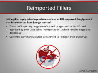 Reimported Fillers
Is it legal for a physician to purchase and use an FDA approved drug/product
that is reimported from foreign sources?
• The act of importing drugs manufactured or approved in the U.S. and
approved by the FDA is called “reimportation”…which remains illegal and
dangerous
• Currently, only manufacturers are allowed to reimport their own drugs
ASPS & ASAPS2006
 
