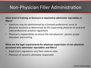 Non-Physician Filler Administration
What level of training or licensure is required to administer injectables or
fillers?
• Injections may be administered by a licensed professional nurse or
physician assistant as determined by the supervising physician & local and
state professional practice regulations
• Physician’s responsibility to ensure the non-physician possess proper
education and training
What are the legal requirements for physician supervision of non-physician
personnel who administer injectables and fillers?
• Supervisory regulations vary from state to state
• Physician of record is ultimately responsible
ASPS & ASAPS2006
 