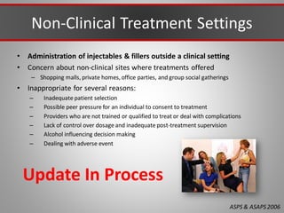 Non-Clinical Treatment Settings
• Administration of injectables & fillers outside a clinical setting
• Concern about non-clinical sites where treatments offered
– Shopping malls, private homes, office parties, and group social gatherings
• Inappropriate for several reasons:
– Inadequate patient selection
– Possible peer pressure for an individual to consent to treatment
– Providers who are not trained or qualified to treat or deal with complications
– Lack of control over dosage and inadequate post-treatment supervision
– Alcohol influencing decision making
– Dealing with adverse event
ASPS & ASAPS2006
Update In Process
 