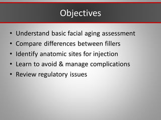 Objectives
• Understand basic facial aging assessment
• Compare differences between fillers
• Identify anatomic sites for injection
• Learn to avoid & manage complications
• Review regulatory issues
 