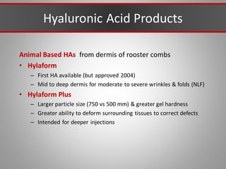 Hyaluronic Acid Products
Animal Based HAs from dermis of rooster combs
• Hylaform
– First HA available (but approved 2004)
– Mid to deep dermis for moderate to severe wrinkles & folds (NLF)
• Hylaform Plus
– Larger particle size (750 vs 500 mm) & greater gel hardness
– Greater ability to deform surrounding tissues to correct defects
– Intended for deeper injections
 