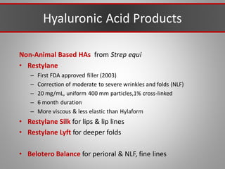 Hyaluronic Acid Products
Non-Animal Based HAs from Strep equi
• Restylane
– First FDA approved filler (2003)
– Correction of moderate to severe wrinkles and folds (NLF)
– 20 mg/mL, uniform 400 mm particles,1% cross-linked
– 6 month duration
– More viscous & less elastic than Hylaform
• Restylane Silk for lips & lip lines
• Restylane Lyft for deeper folds
• Belotero Balance for perioral & NLF, fine lines
 