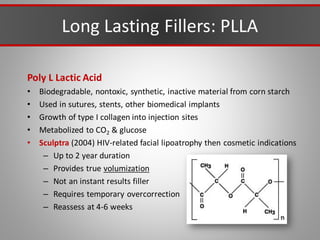 Long Lasting Fillers: PLLA
Poly L Lactic Acid
• Biodegradable, nontoxic, synthetic, inactive material from corn starch
• Used in sutures, stents, other biomedical implants
• Growth of type I collagen into injection sites
• Metabolized to CO2 & glucose
• Sculptra (2004) HIV-related facial lipoatrophy then cosmetic indications
– Up to 2 year duration
– Provides true volumization
– Not an instant results filler
– Requires temporary overcorrection
– Reassess at 4-6 weeks
 