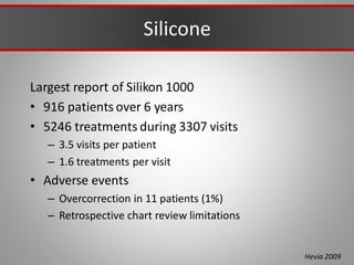 Silicone
Largest report of Silikon 1000
• 916 patients over 6 years
• 5246 treatments during 3307 visits
– 3.5 visits per patient
– 1.6 treatments per visit
• Adverse events
– Overcorrection in 11 patients (1%)
– Retrospective chart review limitations
Hevia 2009
 