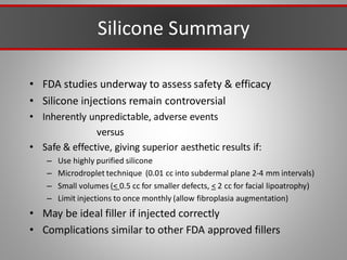 Silicone Summary
• FDA studies underway to assess safety & efficacy
• Silicone injections remain controversial
• Inherently unpredictable, adverse events
versus
• Safe & effective, giving superior aesthetic results if:
– Use highly purified silicone
– Microdroplet technique (0.01 cc into subdermal plane 2-4 mm intervals)
– Small volumes (< 0.5 cc for smaller defects, < 2 cc for facial lipoatrophy)
– Limit injections to once monthly (allow fibroplasia augmentation)
• May be ideal filler if injected correctly
• Complications similar to other FDA approved fillers
 
