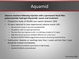 Aquamid
Adverse reactions following injection with a permanent facial filler
polyacrylamide hydrogel (Aquamid): causes and treatment
• Prospective study of 40,000 case reports between 2003
• 55 were reported to have experienced adverse events (AE)
– AEs occurred mainly in lips and nasolabialfolds
– 55 patients, with 51 requiring treatment
– The time from last injection to AE: 2 to 364 days (median of 12 days)
– High dose broad-spectrum antibiotic effective for a short time
– Steroids & NSAIDS NSAIDs) aggravatedsymptoms & prolong treatment time
• Conclusions: Nodules or swellings later than 1 week and less than 1 year
should be treated immediately
– Broad-spectrum antibiotic (quinolone) in high dosage
– Steroids & NSAIDs contraindicated
Christensen 2006
 
