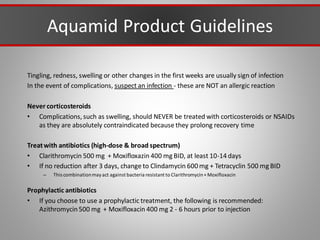 Aquamid Product Guidelines
Tingling, redness, swelling or other changes in the first weeks are usually sign of infection
In the event of complications, suspect an infection - these are NOT an allergic reaction
Never corticosteroids
• Complications, such as swelling, should NEVER be treated with corticosteroids or NSAIDs
as they are absolutely contraindicated because they prolong recovery time
Treatwith antibiotics (high-dose & broad spectrum)
• Clarithromycin 500 mg + Moxifloxazin 400 mg BID, at least 10-14 days
• If no reduction after 3 days, change to Clindamycin 600 mg + Tetracyclin 500 mg BID
– This combinationmayact against bacteria resistant to Clarithromycin+ Moxifloxacin
Prophylactic antibiotics
• If you choose to use a prophylactic treatment, the following is recommended:
Azithromycin500 mg + Moxifloxacin 400 mg 2 - 6 hours prior to injection
 