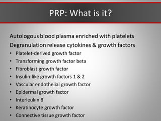 PRP: What is it?
Autologous blood plasma enriched with platelets
Degranulation release cytokines & growth factors
• Platelet-derived growth factor
• Transforming growth factor beta
• Fibroblast growth factor
• Insulin-like growth factors 1 & 2
• Vascular endothelial growth factor
• Epidermal growth factor
• Interleukin 8
• Keratinocyte growth factor
• Connective tissue growth factor
 