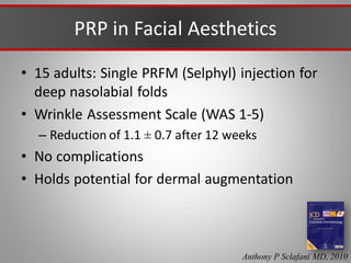 PRP in Facial Aesthetics
• 15 adults: Single PRFM (Selphyl) injection for
deep nasolabial folds
• Wrinkle Assessment Scale (WAS 1-5)
– Reduction of 1.1 ± 0.7 after 12 weeks
• No complications
• Holds potential for dermal augmentation
Anthony P Sclafani MD, 2010
 