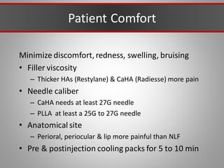 Patient Comfort
Minimize discomfort, redness, swelling, bruising
• Filler viscosity
– Thicker HAs (Restylane) & CaHA (Radiesse) more pain
• Needle caliber
– CaHA needs at least 27G needle
– PLLA at least a 25G to 27G needle
• Anatomical site
– Perioral, periocular & lip more painful than NLF
• Pre & postinjection cooling packs for 5 to 10 min
 
