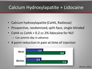 Calcium Hydroxylapatite + Lidocaine
• Calcium hydroxylapatite(CaHA, Radiesse)
• Prospective, randomized, split-face, single-blinded
• CaHA vs CaHA + 0.2 cc 2% lidocaine for NLF
– Can premix day in advance
• 4 point reduction in pain at time of injection
Marmur 2010
 