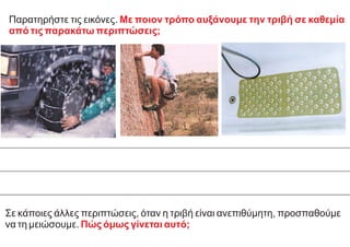 Σε κάποιες άλλες περιπτώσεις, όταν η τριβή είναι ανεπιθύμητη, προσπαθούμε
να τη μειώσουμε. Πώς όμως γίνεται αυτό;
Παρατηρήστε τις εικόνες. Με ποιον τρόπο αυξάνουμε την τριβή σε καθεμία
από τις παρακάτω περιπτώσεις;
 