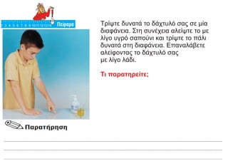 Τρίψτε δυνατά το δάχτυλό σας σε μία
διαφάνεια. Στη συνέχεια αλείψτε το με
λίγο υγρό σαπούνι και τρίψτε το πάλι
δυνατά στη διαφάνεια. Επαναλάβετε
αλείφοντας το δάχτυλό σας
με λίγο λάδι.
Τι παρατηρείτε;
 