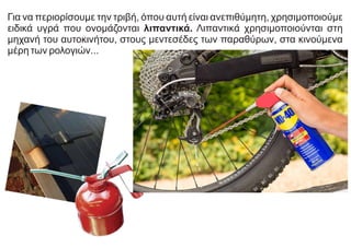 Για να περιορίσουμε την τριβή, όπου αυτή είναι ανεπιθύμητη, χρησιμοποιούμε
ειδικά υγρά που ονομάζονται λιπαντικά. Λιπαντικά χρησιμοποιούνται στη
μηχανή του αυτοκινήτου, στους μεντεσέδες των παραθύρων, στα κινούμενα
μέρη των ρολογιών...
 