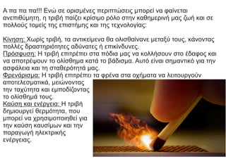 Α πα πα πα!!! Ενώ σε ορισμένες περιπτώσεις μπορεί να φαίνεται
ανεπιθύμητη, η τριβή παίζει κρίσιμο ρόλο στην καθημερινή μας ζωή και σε
πολλούς τομείς της επιστήμης και της τεχνολογίας:
Κίνηση: Χωρίς τριβή, τα αντικείμενα θα ολισθαίνανε μεταξύ τους, κάνοντας
πολλές δραστηριότητες αδύνατες ή επικίνδυνες.
Πρόσφυση: Η τριβή επιτρέπει στα πόδια μας να κολλήσουν στο έδαφος και
να αποτρέψουν το ολίσθημα κατά το βάδισμα. Αυτό είναι σημαντικό για την
ασφάλεια και τη σταθερότητά μας.
Φρενάρισμα: Η τριβή επιτρέπει τα φρένα στα οχήματα να λειτουργούν
αποτελεσματικά, μειώνοντας
την ταχύτητα και εμποδίζοντας
το ολίσθημά τους.
Καύση και ενέργεια: Η τριβή
δημιουργεί θερμότητα, που
μπορεί να χρησιμοποιηθεί για
την καύση καυσίμων και την
παραγωγή ηλεκτρικής
ενέργειας.
 