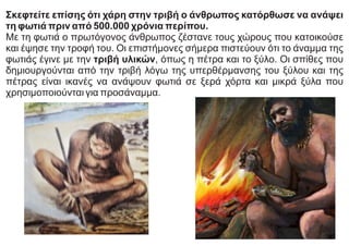 Σκεφτείτε επίσης ότι χάρη στην τριβή ο άνθρωπος κατόρθωσε να ανάψει
τη φωτιά πριν από 500.000 χρόνια περίπου.
Με τη φωτιά ο πρωτόγονος άνθρωπος ζέστανε τους χώρους που κατοικούσε
και έψησε την τροφή του. Οι επιστήμονες σήμερα πιστεύουν ότι το άναμμα της
φωτιάς έγινε με την τριβή υλικών, όπως η πέτρα και το ξύλο. Οι σπίθες που
δημιουργούνται από την τριβή λόγω της υπερθέρμανσης του ξύλου και της
πέτρας είναι ικανές να ανάψουν φωτιά σε ξερά χόρτα και μικρά ξύλα που
χρησιμοποιούνται για προσάναμμα.
 