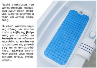 Πολλά αντικείμενα που
χρησιμοποιούμε καθημε-
ρινά έχουν ειδική επιφά-
νεια, ώστε να αυξάνεται η
τριβή για λόγους ασφά-
λειας.
Οι ειδικά κατασκευασμέ-
νες σόλες των παπου-
τσιών, η λαβή της βούρ-
τσας για τα μαλλιά, τα
λαστιχάκια στα πόδια των
καρεκλών, τα ταπέτα για
το εσωτερικό της μπανιέ-
ρας και οι αντιολισθη-
τικές... κάλτσες αποτε-
λούν μερικά μόνο παρα-
δείγματα τέτοιων αντικει-
μένων...
 