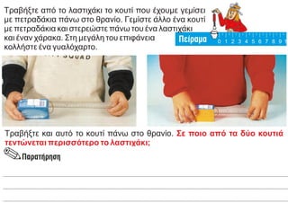 Τραβήξτε από το λαστιχάκι το κουτί που έχουμε γεμίσει
με πετραδάκια πάνω στο θρανίο. Γεμίστε άλλο ένα κουτί
με πετραδάκια και στερεώστε πάνω του ένα λαστιχάκι
και έναν χάρακα. Στη μεγάλη του επιφάνεια
κολλήστε ένα γυαλόχαρτο.
Τραβήξτε και αυτό το κουτί πάνω στο θρανίο. Σε ποιο από τα δύο κουτιά
τεντώνεται περισσότερο το λαστιχάκι;
 