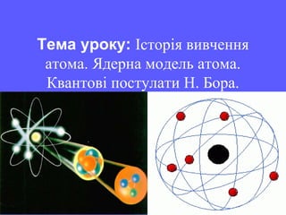 Тема уроку: Історія вивчення
атома. Ядерна модель атома.
Квантові постулати Н. Бора.
 