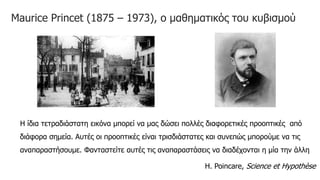 Maurice Princet (1875 – 1973), ο μαθηματικός του κυβισμού
Η ίδια τετραδιάστατη εικόνα μπορεί να μας δώσει πολλές διαφορετικές προοπτικές από
διάφορα σημεία. Αυτές οι προοπτικές είναι τρισδιάστατες και συνεπώς μπορούμε να τις
αναπαραστήσουμε. Φανταστείτε αυτές τις αναπαραστάσεις να διαδέχονται η μία την άλλη
Η. Poincare, Science et Hypothèse
 