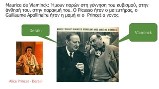 Maurice de Vlaminck: Ήμουν παρών στη γέννηση του κυβισμού, στην
άνθησή του, στην παρακμή του. Ο Picasso ήταν ο μαιευτήρας, ο
Guillaume Apollinaire ήταν η μαμή κι ο Princet ο νονός.
Vlaminck
Derain
Alice Princet - Derain
 