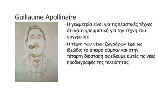 Guillaume Apollinaire
◦ H γεωμετρία είναι για τις πλαστικές τέχνες
ότι και η γραμματική για την τέχνη του
συγγραφέα
◦ Η τέχνη των νέων ζωγράφων έχει ως
ιδεώδες το άπειρο σύμπαν και στην
τέταρτη διάσταση οφείλουμε αυτές τις νέες
προδιαγραφές της τελειότητας.
 