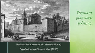 z
Τρίγωνα σε
μεσαιωνικές
εκκλησίες
Basilica San Clemente al Laterano (Ρώμη)
Γκραβούρα του Giusepe Vasi (1753)
 