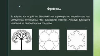 z
Φράκταλ
Το τρίγωνο και το χαλί του Sierpiński είναι χαρακτηριστικά παραδείγματα των
μαθηματικών αντικειμένων που ονομάζονται φράκταλ. Ανάλογα αντικείμενα
μπορούμε να θεωρήσουμε και στο χώρο.
 