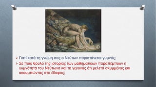  Γιατί κατά τη γνώμη σας ο Νεύτων παριστάνεται γυμνός;
 Σε ποιο θρύλο της ιστορίας των μαθηματικών παραπέμπουν η
γυμνότητα του Νεύτωνα και το γεγονός ότι μελετά σκυμμένος και
ακουμπώντας στο έδαφος;
 