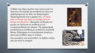 Ο Blake που έζησε περίπου έναν αιώνα μετά τον
Νεύτωνα, δεν έκρυβε την αντίθεσή του προς τον
ορθολογισμό και τις ιδέες του διαφωτισμού.
Χαρακτηριστική είναι η φράση του, «Η τέχνη
είναι το δέντρο της ζωής, η επιστήμη είναι το
δέντρο του θανάτου». Θεωρούσε τη θεωρία του
φωτός του Νεύτωνα ως αντίθετη με την
πνευματική θέαση του κόσμου. Την χαρακτήριζε
μονόπλευρη σε αντίθεση με τη δική του τετραπλή
θέαση. Περιέγραφε τον επιστημονικό υλισμό ως
άγονο και αντίθετο προς το πνεύμα.
Στις ερωτήσεις που ακολουθούν να λάβετε υπόψη
σας και αυτό το στοιχείο.
 