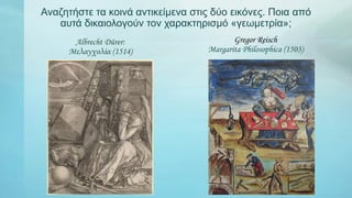 Αναζητήστε τα κοινά αντικείμενα στις δύο εικόνες. Ποια από
αυτά δικαιολογούν τον χαρακτηρισμό «γεωμετρία»;
Albrecht Dürer:
Μελαγχολία (1514)
Gregor Reisch
Margarita Philosophica (1503)
 