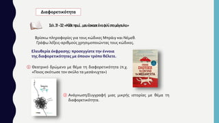 Διαφορετικότητα
Σελ.31-32:«Κάθε πρωί…μου έσκασε έναφιλίστο μάγουλο.»
Ελευθερία έκφρασης: προσεγγίστε την έννοια
της διαφορετικότητας με όποιον τρόπο θέλετε.
① Θεατρικό δρώμενο με θέμα τη διαφορετικότητα (π.χ.
«Ποιος σκότωσε τον σκύλο τα μεσάνυχτα»)
Βρίσκω πληροφορίες για τους κώδικες Μπράιγ και Νέμεθ.
Γράφω λέξεις-αριθμούς χρησιμοποιώντας τους κώδικες.
② Ανάγνωση/Συγγραφή μιας μικρής ιστορίας με θέμα τη
διαφορετικότητα.
 