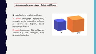  Να μελετήσετε το Δήλιο πρόβλημα.
Α' ομάδα (περιγραφή προβλήματος,
ιστορικά στοιχεία, προσπάθειες επίλυσης
με κανόνα και διαβήτη, τελικό
συμπέρασμα: λύνεται;).
Β' ομάδα (παρουσίαση δύο τουλάχιστον
λύσεων: π.χ. λύση Μέναιχμου, λύση
Νεύτωνα-Νικόμηδου)
Διπλασιασμός τετραγώνου – Δήλιο πρόβλημα
 