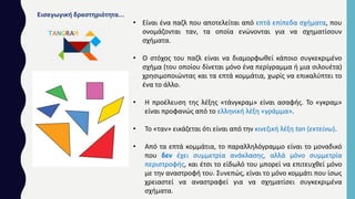 Εισαγωγική δραστηριότητα…
• Είναι ένα παζλ που αποτελείται από επτά επίπεδα σχήματα, που
ονομάζονται ταν, τα οποία ενώνονται για να σχηματίσουν
σχήματα.
• Ο στόχος του παζλ είναι να διαμορφωθεί κάποιο συγκεκριμένο
σχήμα (του οποίου δίνεται μόνο ένα περίγραμμα ή μια σιλουέτα)
χρησιμοποιώντας και τα επτά κομμάτια, χωρίς να επικαλύπτει το
ένα το άλλο.
• Η προέλευση της λέξης «τάνγκραμ» είναι ασαφής. Το «γκραμ»
είναι προφανώς από το ελληνική λέξη «γράμμα».
• Το «ταν» εικάζεται ότι είναι από την κινεζική λέξη tan (εκτείνω).
• Από τα επτά κομμάτια, το παραλληλόγραμμο είναι το μοναδικό
που δεν έχει συμμετρία ανάκλασης, αλλά μόνο συμμετρία
περιστροφής, και έτσι το είδωλό του μπορεί να επιτευχθεί μόνο
με την αναστροφή του. Συνεπώς, είναι το μόνο κομμάτι που ίσως
χρειαστεί να αναστραφεί για να σχηματίσει συγκεκριμένα
σχήματα.
 