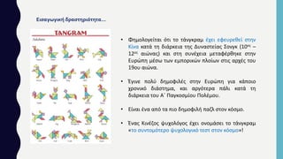• Φημολογείται ότι το τάνγκραμ έχει εφευρεθεί στην
Κίνα κατά τη διάρκεια της Δυναστείας Σονγκ (10ος –
12ος αιώνας) και στη συνέχεια μεταφέρθηκε στην
Ευρώπη μέσω των εμπορικών πλοίων στις αρχές του
19ου αιώνα.
• Έγινε πολύ δημοφιλές στην Ευρώπη για κάποιο
χρονικό διάστημα, και αργότερα πάλι κατά τη
διάρκεια του Α΄ Παγκοσμίου Πολέμου.
• Είναι ένα από τα πιο δημοφιλή παζλ στον κόσμο.
• Ένας Κινέζος ψυχολόγος έχει ονομάσει το τάνγκραμ
«το συντομότερο ψυχολογικό τεστ στον κόσμο»!
Εισαγωγική δραστηριότητα…
 