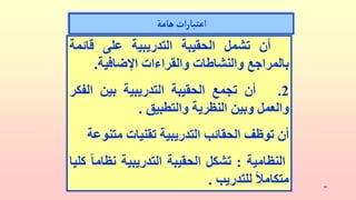 ‫الهندي‬ ‫يوسف‬‫د‬ 10
‫هامة‬‫ات‬‫ر‬‫اعتبا‬
‫أن‬
‫تشمل‬
‫الحقيبة‬
‫التدريبية‬
‫على‬
‫قائمة‬
‫بالمراجع‬
‫والنشاطات‬
‫والقراءات‬
‫اإلضافية‬
.
2
.
‫أن‬
‫تجمع‬
‫الحقيبة‬
‫التدريبية‬
‫بين‬
‫الف‬
‫كر‬
‫والعمل‬
‫وبين‬
‫النظرية‬
‫والتطبيق‬
.
‫أن‬
‫توظف‬
‫الحقائب‬
‫التدريبية‬
‫تقنيات‬
‫متن‬
‫وعة‬
‫النظامية‬
:
‫تشكل‬
‫الحقيبة‬
‫التدريبية‬
‫نظا‬
ً
‫ما‬
‫كليا‬
ً
‫متكامال‬
‫للتدريب‬
.
 