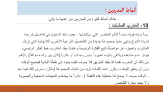 ‫يأتي‬ ‫ما‬ ‫أهمها‬ ‫من‬ ‫المدربين‬ ‫من‬ ‫كثيرة‬ ‫أنماط‬ ‫هناك‬
:
10
-
‫المشتت‬ ‫المدرب‬
:
‫تفاص‬ ‫في‬ ‫الدخول‬ ‫ذلك‬ ‫يعقب‬ ، ‫سيتناولها‬ ‫التي‬ ‫العناصر‬ ‫ألهم‬ ً‫ا‬‫محدد‬ ‫قوية‬ ‫بداية‬ ‫يبدأ‬
‫فرعية‬ ‫يل‬
‫ال‬ ‫الالنهائية‬ ‫األخرى‬ ‫الفرعية‬ ‫التفاصيل‬ ‫من‬ ‫جديدة‬ ‫بمجموعة‬ ‫منها‬ ‫ينتهي‬ ‫التنوع‬ ‫شديدة‬
‫تربك‬ ‫تي‬
‫الف‬ ‫خط‬ ‫المتدرب‬ ‫يفقد‬ ‫وعندئذ‬ ‫الرئيسية‬ ‫الفكرة‬ ‫تتبع‬ ‫مواصلة‬ ‫عن‬ ‫وتعجزه‬ ‫المتدرب‬
،‫الرئيسي‬ ‫كر‬
ً‫ا‬‫فكري‬ ‫أو‬ ً‫ا‬‫وجداني‬ ‫وليس‬ ً‫ا‬‫تعبيري‬ ‫بتأييده‬ ‫ويكتفي‬ ‫متابعته‬ ‫عدم‬ ‫فيؤثر‬
(
‫كأن‬
ً‫ا‬‫موافق‬ ‫رأسه‬ ‫يهز‬
. )
‫األهم‬
‫في‬ ‫البداية‬ ‫نقطة‬ ‫إلى‬ ‫يعود‬ ‫كيف‬ ‫يعرف‬ ‫فال‬ ‫الطريق‬ ‫يفقد‬ ‫قد‬ ‫نفسه‬ ‫المدرب‬ ‫أن‬ ‫ذلك‬ ‫من‬
‫الوقت‬ ‫ضيع‬
‫المجموعة‬ ‫تشتت‬ ‫من‬ ‫تزيد‬ ‫كلمات‬ ً‫ا‬‫دائم‬ ‫يكرر‬ ، ‫الهدف‬ ‫يحقق‬ ‫أن‬ ‫دون‬
(
‫مثال‬
:
‫ف‬ ‫ذلك‬ ‫سنرى‬
‫بعد‬ ‫يما‬
‫النقطة‬ ‫هذه‬ ‫بتغطية‬ ‫لنا‬ ‫يسمح‬ ‫ال‬ ‫سوف‬ ‫الوقت‬ ،
)
‫السمعي‬ ‫المعينات‬ ‫يستخدم‬ ‫ما‬ ً‫ا‬‫نادر‬ ،
‫والبصرية‬ ‫ة‬
‫التلخيص‬ ‫مهارة‬ ‫يجيد‬ ‫وال‬
.
7/26/2023 10
‫بين‬‫ر‬‫ألمد‬‫نماط‬‫أ‬
:
 