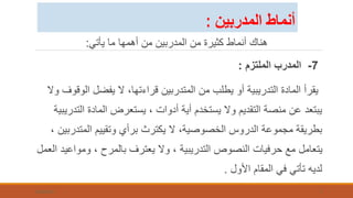 ‫يأتي‬ ‫ما‬ ‫أهمها‬ ‫من‬ ‫المدربين‬ ‫من‬ ‫كثيرة‬ ‫أنماط‬ ‫هناك‬
:
7
-
‫الملتزم‬ ‫المدرب‬
:
‫ال‬ ‫يفضل‬ ‫ال‬ ،‫قراءتها‬ ‫المتدربين‬ ‫من‬ ‫يطلب‬ ‫أو‬ ‫التدريبية‬ ‫المادة‬ ‫يقرأ‬
‫وال‬ ‫وقوف‬
‫الت‬ ‫المادة‬ ‫يستعرض‬ ، ‫أدوات‬ ‫أية‬ ‫يستخدم‬ ‫وال‬ ‫التقديم‬ ‫منصة‬ ‫عن‬ ‫يبتعد‬
‫دريبية‬
‫المتدر‬ ‫وتقييم‬ ‫برأي‬ ‫يكترث‬ ‫ال‬ ،‫الخصوصية‬ ‫الدروس‬ ‫مجموعة‬ ‫بطريقة‬
، ‫بين‬
‫وموا‬ ، ‫بالمرح‬ ‫يعترف‬ ‫وال‬ ، ‫التدريبية‬ ‫النصوص‬ ‫حرفيات‬ ‫مع‬ ‫يتعامل‬
‫العمل‬ ‫عيد‬
‫األول‬ ‫المقام‬ ‫في‬ ‫تأتي‬ ‫لديه‬
.
7/26/2023 7
‫المدربين‬ ‫أنماط‬
:
 