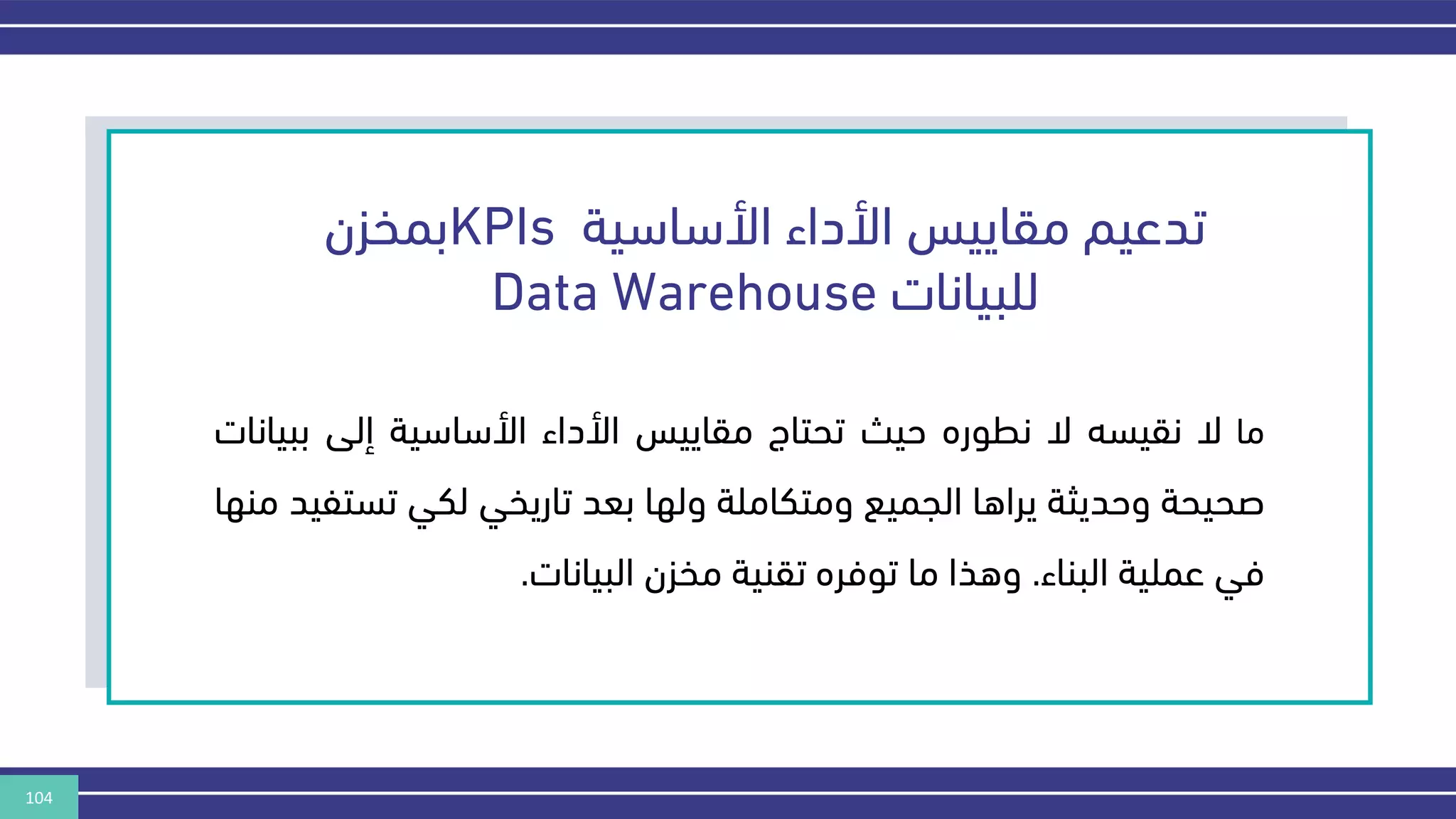 104
‫األساسية‬ ‫األداء‬ ‫مقاييس‬ ‫تدعيم‬
KPIs
‫بمخزن‬
‫للبيانات‬
Data Warehouse
‫ما‬
‫ال‬
‫نقيسه‬
‫ال‬
‫نطوره‬
‫حيث‬
‫تحتاج‬
‫مقاييس‬
‫األداء‬
‫األساسية‬
‫إلى‬
‫بب‬
‫يانات‬
‫صحيحة‬
‫وحديثة‬
‫يراها‬
‫الجميع‬
‫ومتكاملة‬
‫ولها‬
‫بعد‬
‫تاريخي‬
‫لكي‬
‫تس‬
‫تفيد‬
‫منها‬
‫في‬
‫عملية‬
‫البناء‬
.
‫وهذا‬
‫ما‬
‫توفره‬
‫تقنية‬
‫مخزن‬
‫البيانات‬
.
 