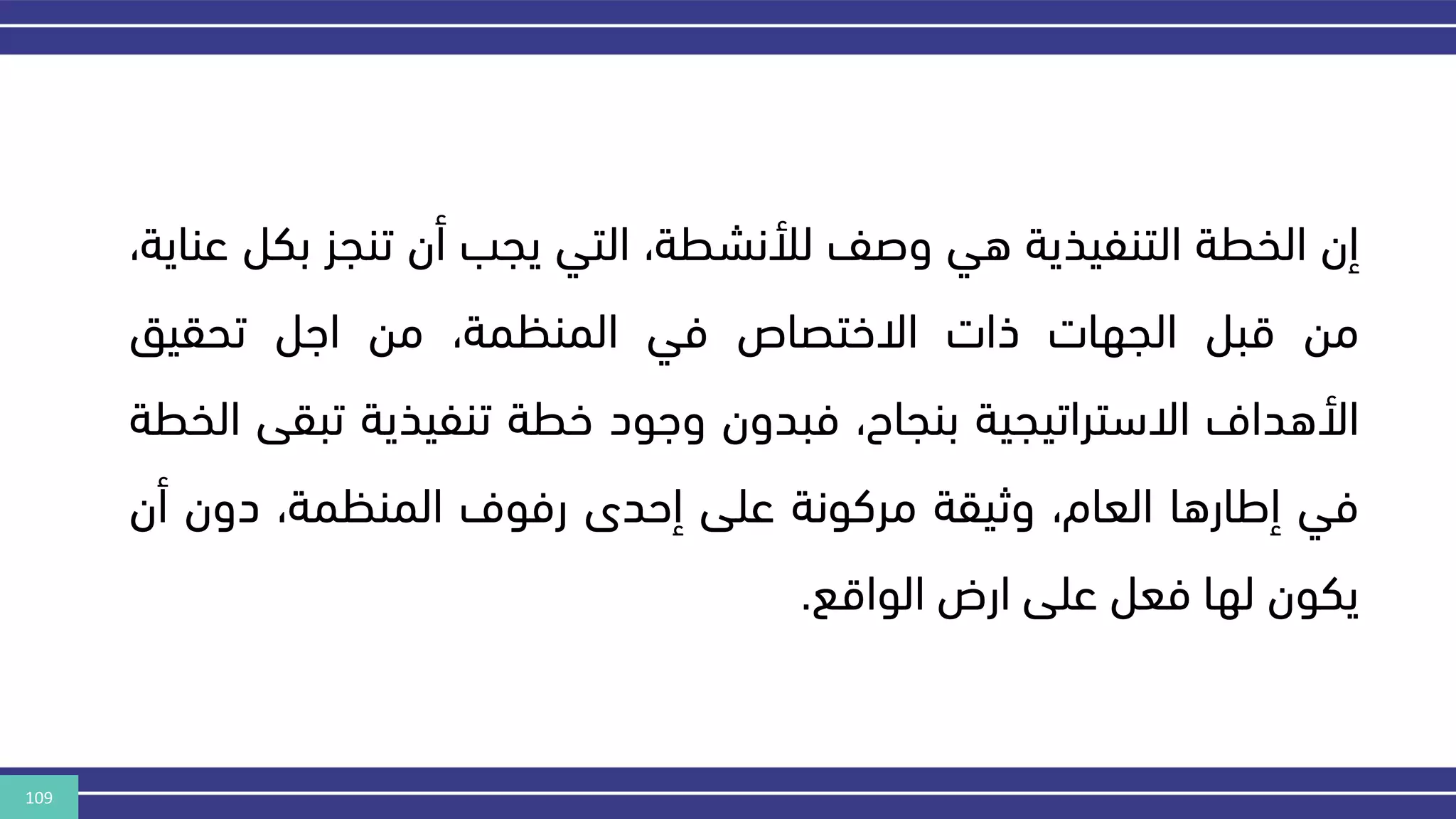109
‫إن‬
‫الخطة‬
‫التنفيذية‬
‫هي‬
‫وصف‬
،‫لألنشطة‬
‫التي‬
‫يجب‬
‫أن‬
‫تنجز‬
‫بك‬
‫ل‬
،‫عناية‬
‫من‬
‫قبل‬
‫الجهات‬
‫ذات‬
‫االختصاص‬
‫في‬
،‫المنكمة‬
‫من‬
‫اهل‬
‫تحقيق‬
‫األهداف‬
‫االستراتيجية‬
،‫بنجاح‬
‫فبدون‬
‫وهود‬
‫خطة‬
‫تنفيذية‬
‫تبق‬
‫ى‬
‫الخطة‬
‫في‬
‫إطارها‬
،‫العام‬
‫وثيقة‬
‫مركونة‬
‫على‬
‫إحدى‬
‫رفوف‬
،‫المنكمة‬
‫دون‬
‫أن‬
‫يكون‬
‫لها‬
‫فعل‬
‫على‬
‫ارض‬
‫الواقع‬
.
 