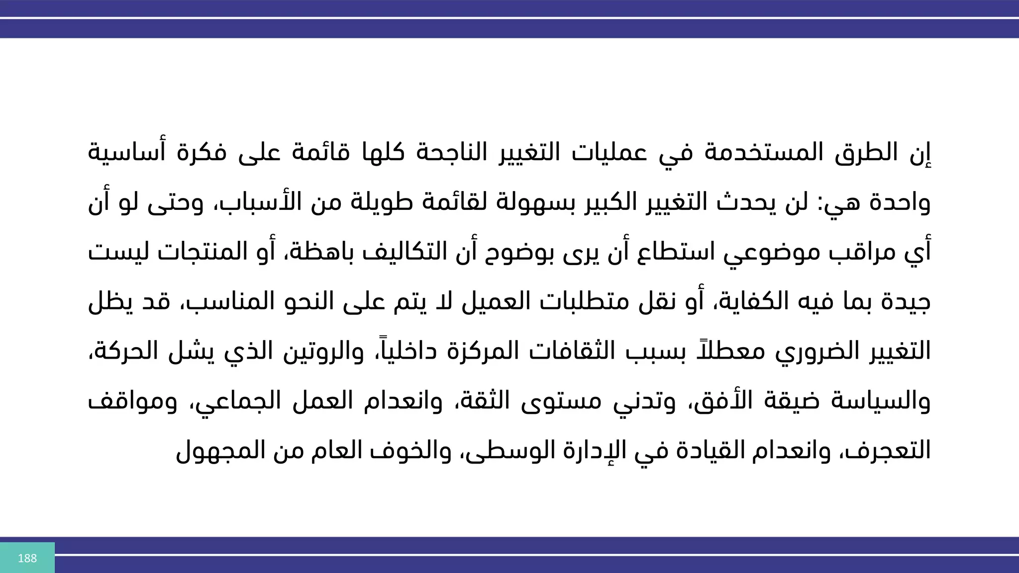 188
‫إن‬
‫الطرق‬
‫المستخدمة‬
‫في‬
‫عمليات‬
‫التغيير‬
‫الناهحة‬
‫كلها‬
‫قائمة‬
‫على‬
‫فكرة‬
‫أس‬
‫اسية‬
‫واحدة‬
‫هي‬
:
‫لن‬
‫يحدث‬
‫التغيير‬
‫الكبير‬
‫بسهولة‬
‫لقائمة‬
‫طويلة‬
‫من‬
،‫األسباب‬
‫وح‬
‫تى‬
‫لو‬
‫أن‬
‫أي‬
‫مراقب‬
‫موضوعي‬
‫استطاع‬
‫أن‬
‫يرى‬
‫بوضوح‬
‫أن‬
‫التكاليف‬
،‫باهكة‬
‫أو‬
‫المنتجات‬
‫ل‬
‫يسر‬
‫هيدة‬
‫بما‬
‫فيه‬
،‫الكفاية‬
‫أو‬
‫نقل‬
‫متطلبات‬
‫العميل‬
‫ال‬
‫يتم‬
‫على‬
‫النحو‬
‫المناس‬
،‫ب‬
‫قد‬
‫يكل‬
‫التغيير‬
‫الضروري‬
‫معطال‬
‫بسبب‬
‫الثقافات‬
‫المركزة‬
،‫داخليا‬
‫والروتين‬
‫الذي‬
‫يشل‬
،‫الحركة‬
‫والسياسة‬
‫ضيقة‬
،‫األفق‬
‫وتدني‬
‫مستوى‬
،‫الثقة‬
‫وانعدام‬
‫العمل‬
،‫الجماعي‬
‫وموا‬
‫قف‬
،‫التعجرف‬
‫وانعدام‬
‫القيادة‬
‫في‬
‫اإلدارة‬
،‫الوسطى‬
‫والخوف‬
‫العام‬
‫من‬
‫المجهول‬
 