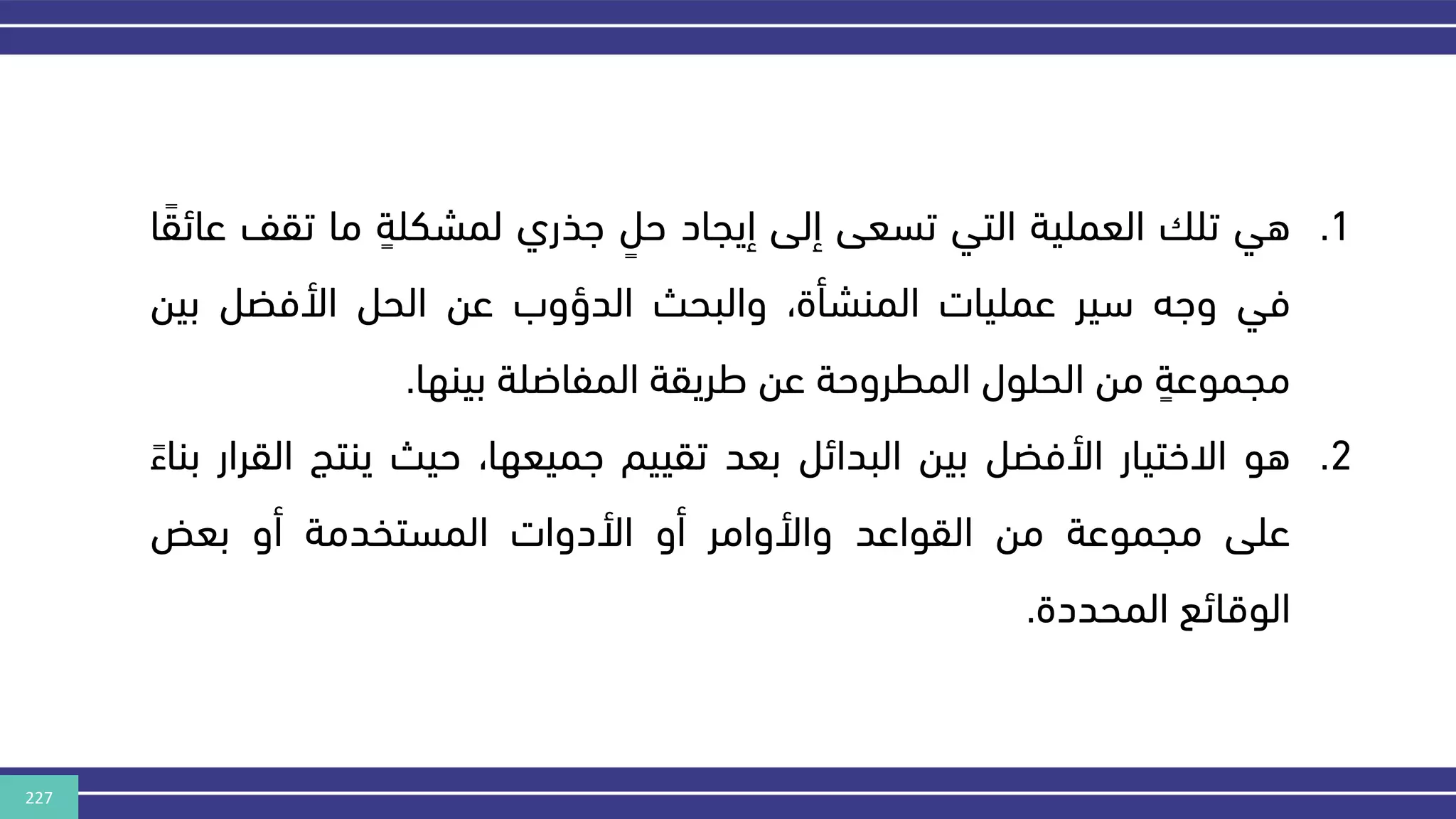 227
.1
‫هي‬
‫تل‬
‫العملية‬
‫التي‬
‫تسعى‬
‫إلى‬
‫إيجاد‬
ٍ
‫حل‬
‫هذري‬
ٍ
‫لمشكلة‬
‫ما‬
‫تق‬
‫ف‬
‫ا‬‫عائق‬
‫في‬
‫وهه‬
‫سير‬
‫عمليات‬
،‫المنشأة‬
‫والبحث‬
‫الدؤوب‬
‫عن‬
‫الحل‬
‫األفضل‬
‫بين‬
ٍ
‫مجموعة‬
‫من‬
‫الحلول‬
‫المطروحة‬
‫عن‬
‫طريقة‬
‫المفاضلة‬
‫بينها‬
.
.2
‫هو‬
‫االختيار‬
‫األفضل‬
‫بين‬
‫البدائل‬
‫بعد‬
‫تقييم‬
،‫هميعها‬
‫حيث‬
‫ينتج‬
‫ا‬
‫لقرار‬
‫بناء‬
‫على‬
‫مجموعة‬
‫من‬
‫القواعد‬
‫واألوامر‬
‫أو‬
‫األدوات‬
‫المستخدمة‬
‫أو‬
‫بعض‬
‫الوقائع‬
‫المحددة‬
.
 