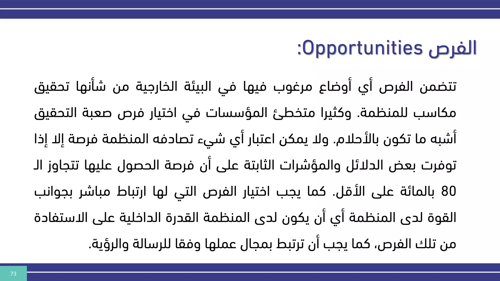 73
‫الفرص‬
:Opportunities
‫تتضمن‬
‫الفرص‬
‫أي‬
‫أوضاع‬
‫مرغوب‬
‫فيها‬
‫في‬
‫البيئة‬
‫الخارهية‬
‫من‬
‫شأنها‬
‫تحق‬
‫يق‬
‫مكاسب‬
‫للمنكمة‬
.
‫وكثيرا‬
‫متخطئ‬
‫المؤسسات‬
‫في‬
‫اختيار‬
‫فرص‬
‫صعبة‬
‫ال‬
‫تحقيق‬
‫أشبه‬
‫ما‬
‫تكون‬
‫باألحالم‬
.
‫وال‬
‫يمكن‬
‫اعتبار‬
‫أي‬
‫شيء‬
‫تصادفه‬
‫المنكمة‬
‫فرص‬
‫ة‬
‫إال‬
‫إذا‬
‫توفرت‬
‫بعض‬
‫الدالئل‬
‫والمؤشرات‬
‫الثابتة‬
‫على‬
‫أن‬
‫فرصة‬
‫الحصول‬
‫عليها‬
‫ت‬
‫تجاوز‬
‫الن‬
80
‫بالمائة‬
‫على‬
‫األقل‬
.
‫كما‬
‫يجب‬
‫اختيار‬
‫الفرص‬
‫التي‬
‫لها‬
‫ارتباط‬
‫مباشر‬
‫بج‬
‫وانب‬
‫القوة‬
‫لدى‬
‫المنكمة‬
‫أي‬
‫أن‬
‫يكون‬
‫لدى‬
‫المنكمة‬
‫القدرة‬
‫الداخلية‬
‫على‬
‫االستف‬
‫ادة‬
‫من‬
‫تل‬
،‫الفرص‬
‫كما‬
‫يجب‬
‫أن‬
‫ترتبط‬
‫بمجال‬
‫عملها‬
‫وفقا‬
‫للرسالة‬
‫والرؤية‬
.
 